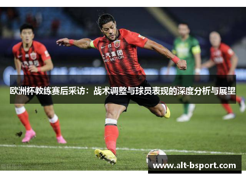 欧洲杯教练赛后采访：战术调整与球员表现的深度分析与展望