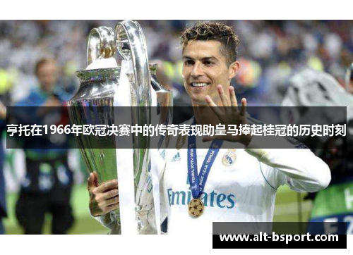 亨托在1966年欧冠决赛中的传奇表现助皇马捧起桂冠的历史时刻