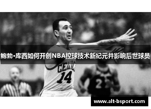 鲍勃·库西如何开创NBA控球技术新纪元并影响后世球员