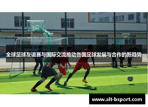 全球足球友谊赛与国际交流推动各国足球发展与合作的新趋势