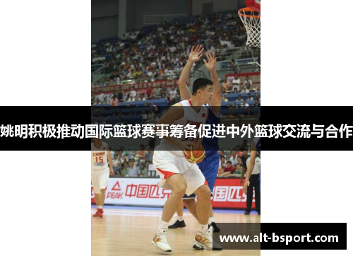 姚明积极推动国际篮球赛事筹备促进中外篮球交流与合作