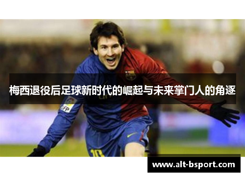 梅西退役后足球新时代的崛起与未来掌门人的角逐
