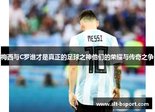 梅西与C罗谁才是真正的足球之神他们的荣耀与传奇之争