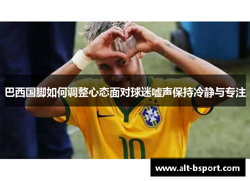 巴西国脚如何调整心态面对球迷嘘声保持冷静与专注