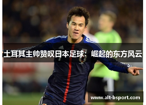 土耳其主帅赞叹日本足球：崛起的东方风云