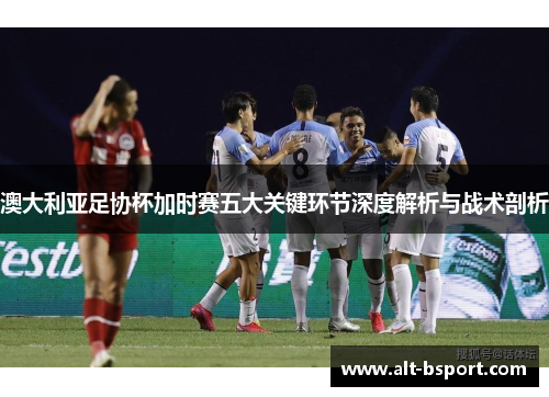 澳大利亚足协杯加时赛五大关键环节深度解析与战术剖析